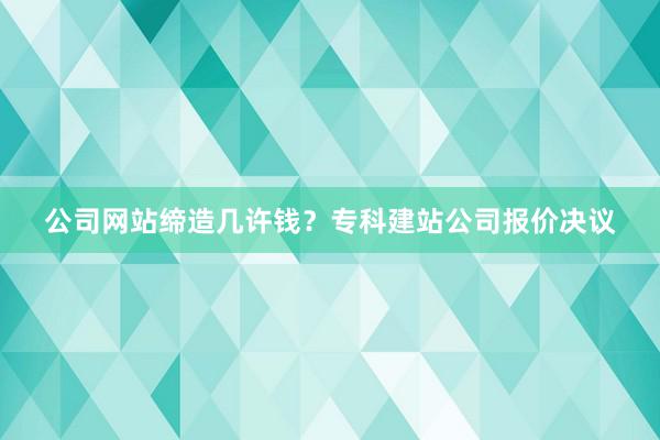 公司网站缔造几许钱？专科建站公司报价决议