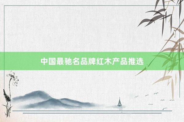 中国最驰名品牌红木产品推选